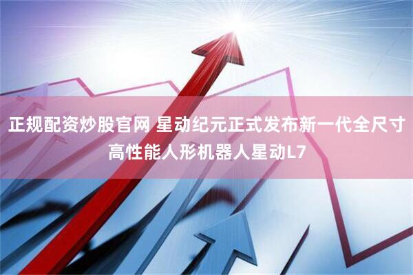 正规配资炒股官网 星动纪元正式发布新一代全尺寸高性能人形机器人星动L7