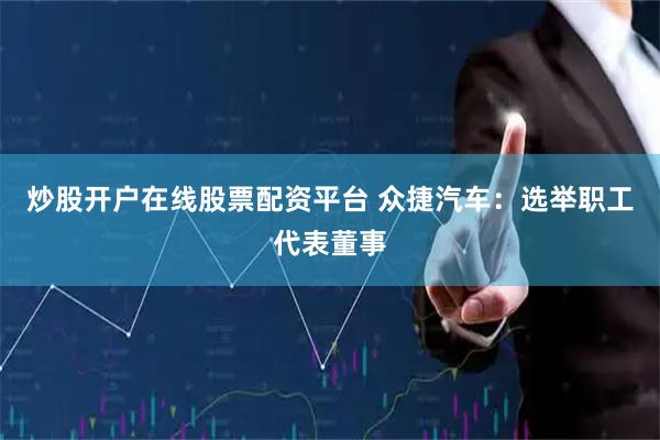 炒股开户在线股票配资平台 众捷汽车：选举职工代表董事